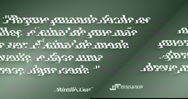"Porque quando fecho os olhos, é sinal de que não quero ver. É sinal de medo. Aproveito, e faço uma breve prece, logo cedo."... Frase de Murillo Leal.