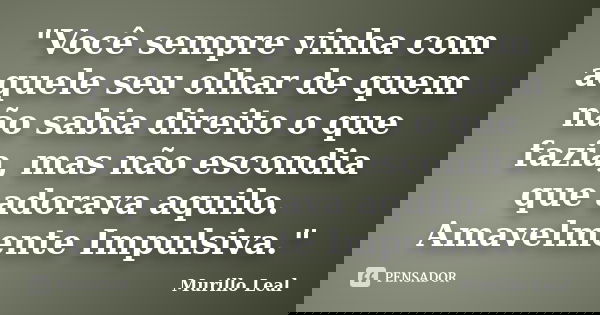 "Você sempre vinha com aquele seu olhar de quem não sabia direito o que fazia, mas não escondia que adorava aquilo. Amavelmente Impulsiva."... Frase de Murillo Leal.
