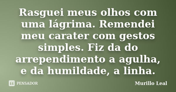 Rasguei meus olhos com uma lágrima. Remendei meu carater com gestos simples. Fiz da do arrependimento a agulha, e da humildade, a linha.... Frase de Murillo Leal.