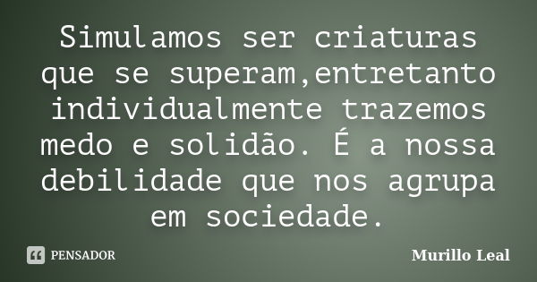 Simulamos ser criaturas que se superam,entretanto individualmente trazemos medo e solidão. É a nossa debilidade que nos agrupa em sociedade.... Frase de Murillo Leal.