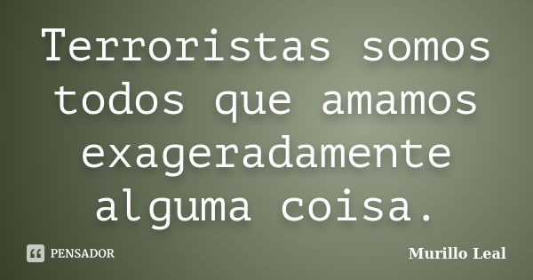 Terroristas somos todos que amamos exageradamente alguma coisa.... Frase de Murillo Leal.