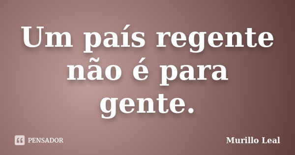 Um país regente não é para gente.... Frase de Murillo Leal.