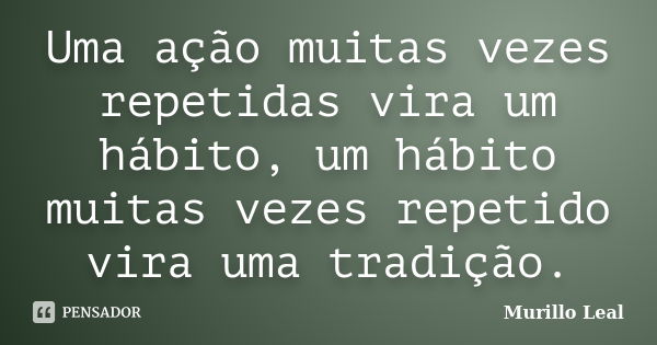 Uma ação muitas vezes repetidas vira um hábito, um hábito muitas vezes repetido vira uma tradição.... Frase de Murillo Leal.