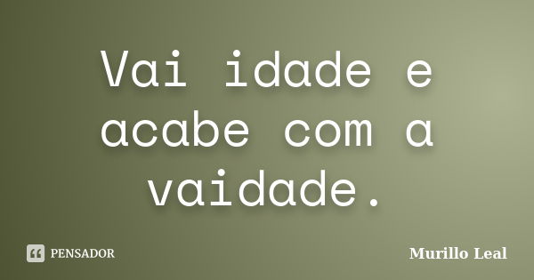 Vai idade e acabe com a vaidade.... Frase de Murillo Leal.