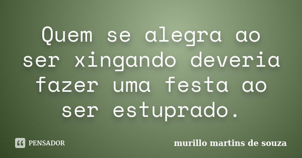 Quem se alegra ao ser xingando deveria fazer uma festa ao ser estuprado.... Frase de murillo martins de souza.