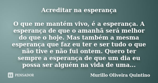 Acreditar na esperança O que me mantém vivo, é a esperança. A esperança de que o amanhã será melhor do que o hoje. Mas também a mesma esperança que faz eu ter e... Frase de Murillo Oliveira Quintino.