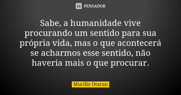 Sabe, a humanidade vive procurando um sentido para sua própria vida, mas o que acontecerá se acharmos esse sentido, não haveria mais o que procurar.... Frase de Murillo Otaran.