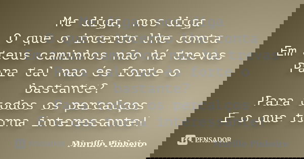 Me diga, nos diga O que o incerto lhe conta Em teus caminhos não há trevas Para tal nao és forte o bastante? Para todos os percalços E o que torna interessante!... Frase de Murillo Pinheiro.