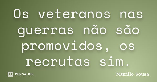 Os veteranos nas guerras não são promovidos, os recrutas sim.... Frase de Murillo Sousa.