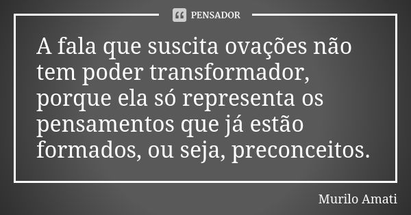 A fala que suscita ovações não tem poder transformador, porque ela só representa os pensamentos que já estão formados, ou seja, preconceitos.... Frase de Murilo Amati.