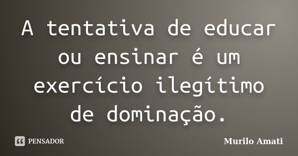 A tentativa de educar ou ensinar é um exercício ilegítimo de dominação.... Frase de Murilo Amati.