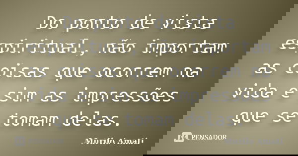 Do ponto de vista espiritual, não importam as coisas que ocorrem na vida e sim as impressões que se tomam delas.... Frase de Murilo Amati.