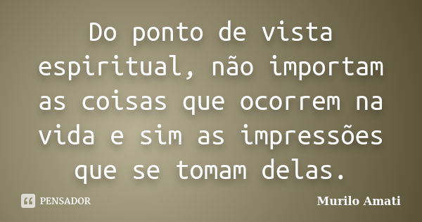 Do ponto de vista espiritual, não importam as coisas que ocorrem na vida e sim as impressões que se tomam delas.... Frase de Murilo Amati.