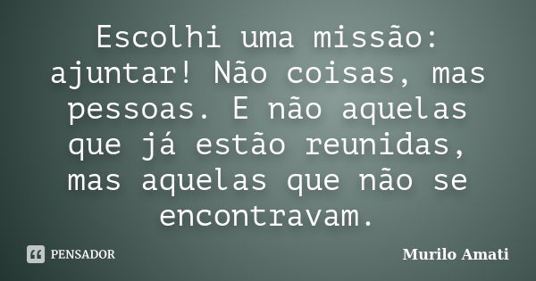 Escolhi uma missão: ajuntar! Não coisas, mas pessoas. E não aquelas que já estão reunidas, mas aquelas que não se encontravam.... Frase de Murilo Amati.