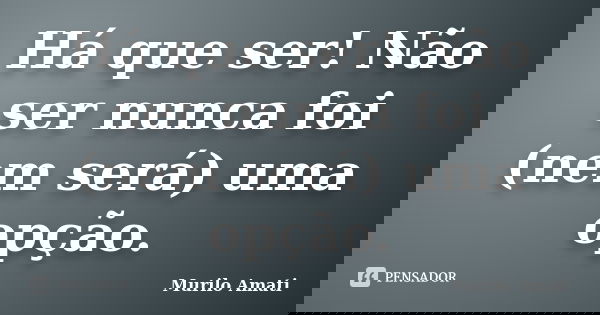 Há que ser! Não ser nunca foi (nem será) uma opção.... Frase de Murilo Amati.