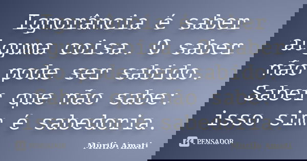 Ignorância é saber alguma coisa. O saber não pode ser sabido. Saber que não sabe: isso sim é sabedoria.... Frase de Murilo Amati.