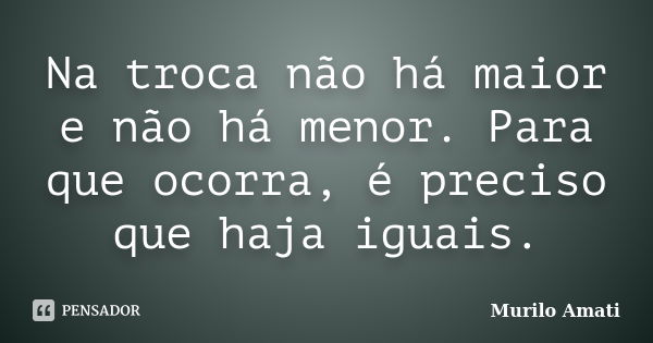 Na troca não há maior e não há menor. Para que ocorra, é preciso que haja iguais.... Frase de Murilo Amati.