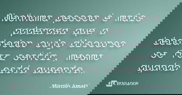 Nenhuma pessoa é mais poderosa que o debatedor cujo discurso se faz sentir, mesmo quando está ausente.... Frase de Murilo Amati.