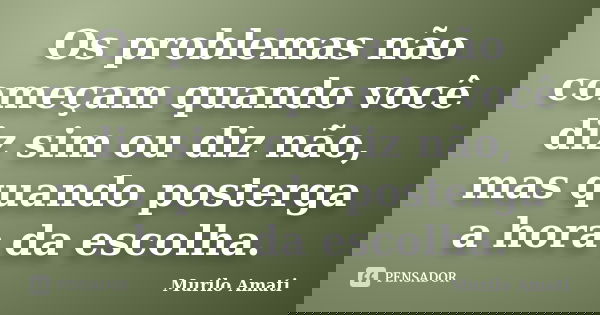 Os problemas não começam quando você diz sim ou diz não, mas quando posterga a hora da escolha.... Frase de Murilo Amati.