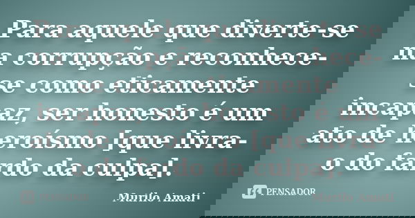 Para aquele que diverte-se na corrupção e reconhece-se como eticamente incapaz, ser honesto é um ato de heroísmo [que livra-o do fardo da culpa].... Frase de Murilo Amati.