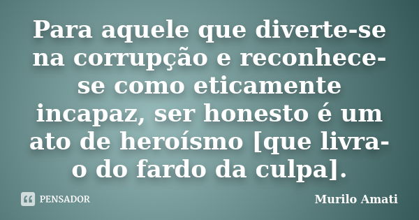 Para aquele que diverte-se na corrupção e reconhece-se como eticamente incapaz, ser honesto é um ato de heroísmo [que livra-o do fardo da culpa].... Frase de Murilo Amati.