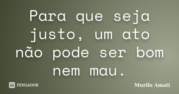 Para que seja justo, um ato não pode ser bom nem mau.... Frase de Murilo Amati.