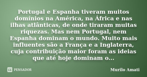 Portugal e Espanha tiveram muitos domínios na América, na África e nas ilhas atlânticas, de onde tiraram muitas riquezas. Mas nem Portugal, nem Espanha dominam ... Frase de Murilo Amati.