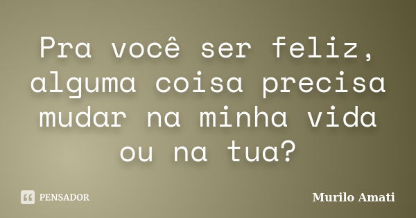 Pra você ser feliz, alguma coisa precisa mudar na minha vida ou na tua?... Frase de Murilo Amati.