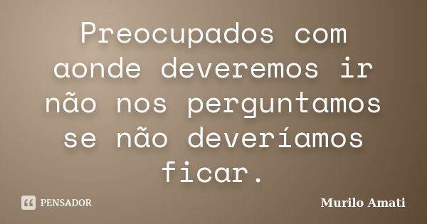 Preocupados com aonde deveremos ir não nos perguntamos se não deveríamos ficar.... Frase de Murilo Amati.