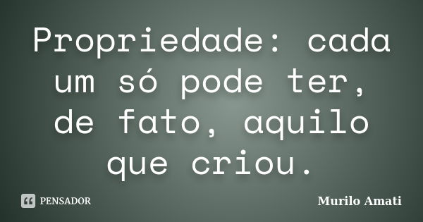 Propriedade: cada um só pode ter, de fato, aquilo que criou.... Frase de Murilo Amati.