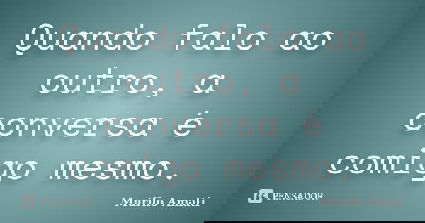 Quando falo ao outro, a conversa é comigo mesmo.... Frase de Murilo Amati.