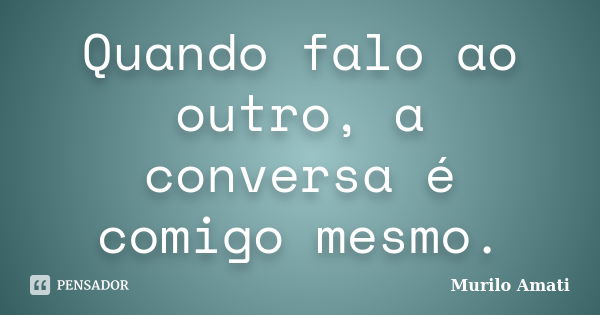 Quando falo ao outro, a conversa é comigo mesmo.... Frase de Murilo Amati.