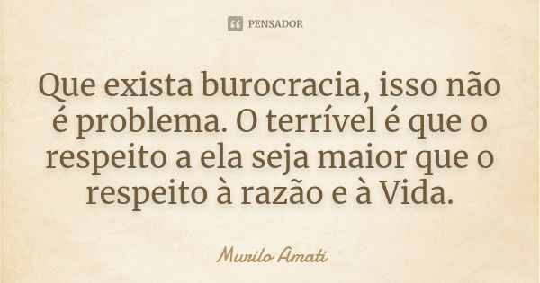 Que exista burocracia, isso não é problema. O terrível é que o respeito a ela seja maior que o respeito à razão e à Vida.... Frase de Murilo Amati.