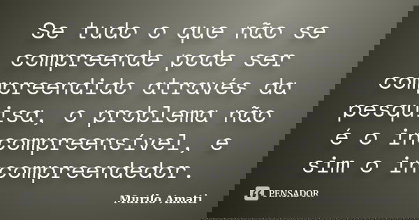 Se tudo o que não se compreende pode ser compreendido através da pesquisa, o problema não é o incompreensível, e sim o incompreendedor.... Frase de Murilo Amati.