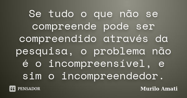 Se tudo o que não se compreende pode ser compreendido através da pesquisa, o problema não é o incompreensível, e sim o incompreendedor.... Frase de Murilo Amati.