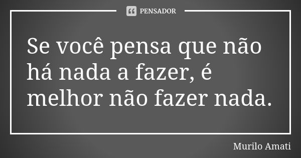 Se você pensa que não há nada a fazer, é melhor não fazer nada.... Frase de Murilo Amati.