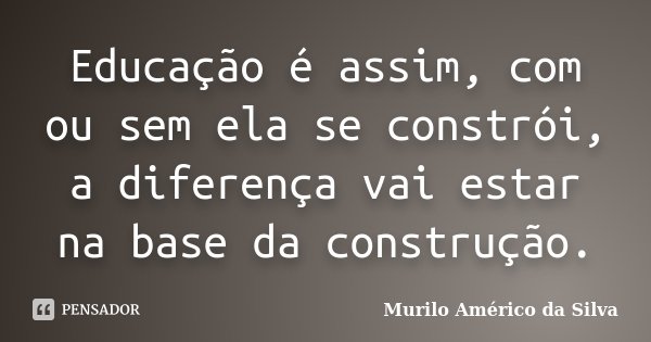 Educação é assim, com ou sem ela se constrói, a diferença vai estar na base da construção.... Frase de Murilo Américo da Silva.