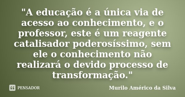 "A educação é a única via de acesso ao conhecimento, e o professor, este é um reagente catalisador poderosíssimo, sem ele o conhecimento não realizará o de... Frase de Murilo Américo da Silva.