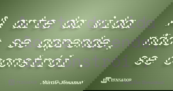 A arte da vida não se aprende, se constrói .... Frase de Murilo Besamat.
