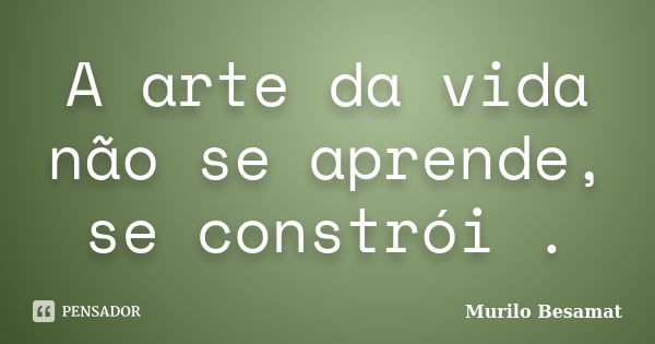 A arte da vida não se aprende, se constrói .... Frase de Murilo Besamat.