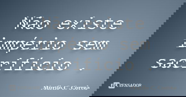 Não existe império sem sacrifício .... Frase de Murilo C. Corrêa.