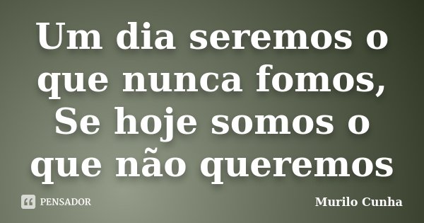 Um dia seremos o que nunca fomos, Se hoje somos o que não queremos... Frase de Murilo Cunha.