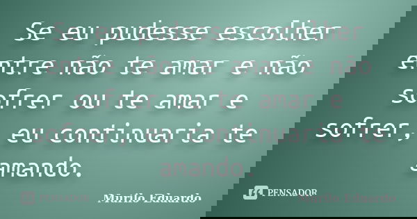 Se eu pudesse escolher entre não te amar e não sofrer ou te amar e sofrer, eu continuaria te amando.... Frase de Murilo Eduardo.