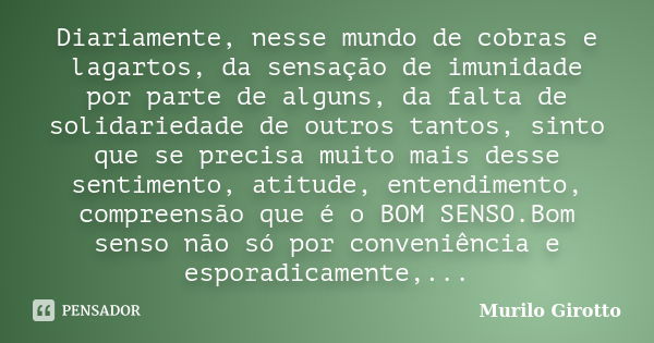 Diariamente, nesse mundo de cobras e lagartos, da sensação de imunidade por parte de alguns, da falta de solidariedade de outros tantos, sinto que se precisa mu... Frase de Murilo Girotto.