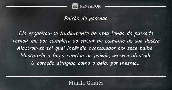 Paixão do passado Ela esgueirou-se tardiamente de uma fenda do passado Tomou-me por completo ao entrar no caminho de sua destra Alastrou-se tal qual incêndio av... Frase de Murilo Gomes.