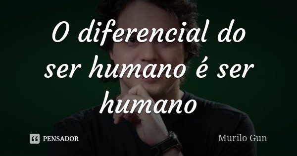 O diferencial do ser humano é ser humano... Frase de Murilo Gun.