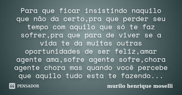 Para que ficar insistindo naquilo que não da certo,pra que perder seu tempo com aquilo que só te faz sofrer,pra que para de viver se a vida te da muitas outras ... Frase de murilo henrique moselli.