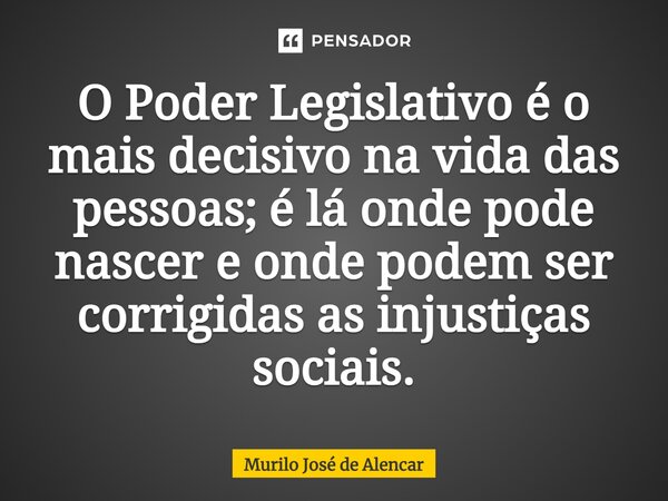 ⁠O Poder Legislativo é o mais decisivo na vida das pessoas; é lá onde pode nascer e onde podem ser corrigidas as injustiças sociais.... Frase de Murilo José de Alencar.