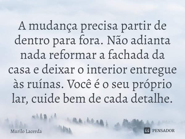 ⁠A mudança precisa partir de dentro para fora. Não adianta nada reformar a fachada da casa e deixar o interior entregue às ruínas. Você é o seu próprio lar, cui... Frase de Murilo Lacerda.