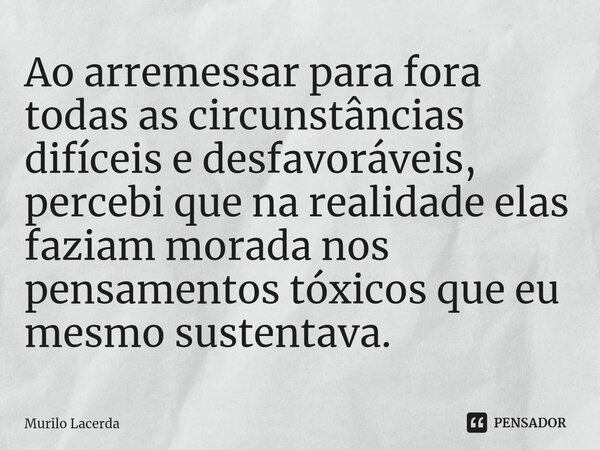 ⁠Ao arremessar para fora todas as circunstâncias difíceis e desfavoráveis, percebi que na realidade elas faziam morada nos pensamentos tóxicos que eu mesmo sust... Frase de Murilo Lacerda.